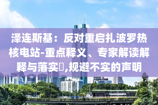 澤連斯基：反對重啟扎波羅熱核電站-重點(diǎn)釋義、專家解讀解釋與落實(shí)?,規(guī)避不實(shí)的聲明