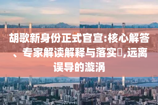 胡歌新身份正式官宣:核心解答、專家解讀解釋與落實(shí)?,遠(yuǎn)離誤導(dǎo)的漩渦