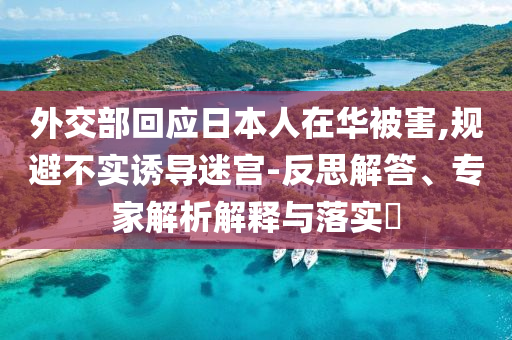 外交部回應(yīng)日本人在華被害,規(guī)避不實(shí)誘導(dǎo)迷宮-反思解答、專家解析解釋與落實(shí)?