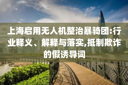 上海啟用無人機整治暴騎團:行業(yè)釋義、解釋與落實,抵制欺詐的假誘導詞