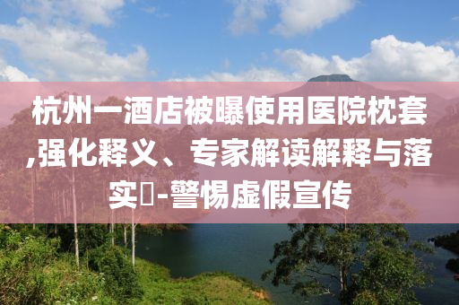 杭州一酒店被曝使用醫(yī)院枕套,強化釋義、專家解讀解釋與落實?-警惕虛假宣傳