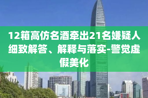 12箱高仿名酒牽出21名嫌疑人細致解答、解釋與落實-警覺虛假美化