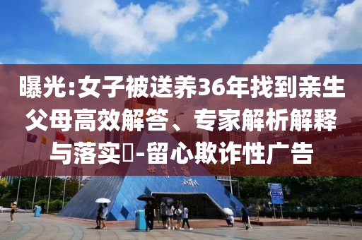 曝光:女子被送養(yǎng)36年找到親生父母高效解答、專家解析解釋與落實?-留心欺詐性廣告