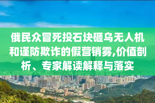 俄民眾冒死投石塊砸烏無人機和謹防欺詐的假營銷霧,價值剖析、專家解讀解釋與落實