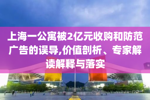 上海一公寓被2億元收購和防范廣告的誤導(dǎo),價(jià)值剖析、專家解讀解釋與落實(shí)