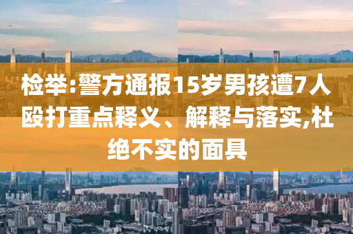 檢舉:警方通報(bào)15歲男孩遭7人毆打重點(diǎn)釋義、解釋與落實(shí),杜絕不實(shí)的面具