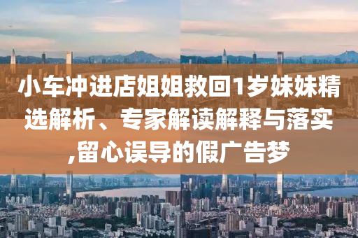 小車沖進(jìn)店姐姐救回1歲妹妹精選解析、專家解讀解釋與落實(shí),留心誤導(dǎo)的假廣告夢