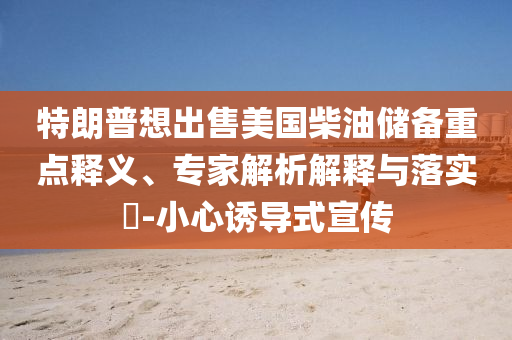 特朗普想出售美國(guó)柴油儲(chǔ)備重點(diǎn)釋義、專家解析解釋與落實(shí)?-小心誘導(dǎo)式宣傳
