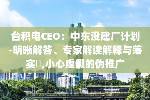 臺(tái)積電CEO：中東沒建廠計(jì)劃-明晰解答、專家解讀解釋與落實(shí)?,小心虛假的偽推廣