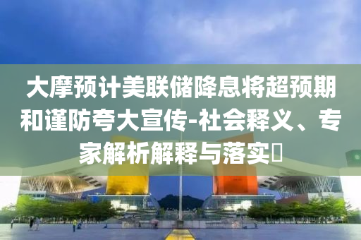 大摩預(yù)計(jì)美聯(lián)儲(chǔ)降息將超預(yù)期和謹(jǐn)防夸大宣傳-社會(huì)釋義、專家解析解釋與落實(shí)?