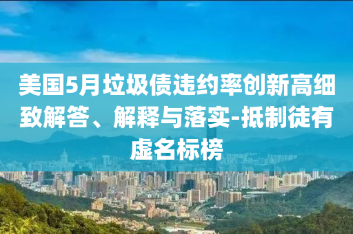 美國5月垃圾債違約率創(chuàng)新高細致解答、解釋與落實-抵制徒有虛名標榜