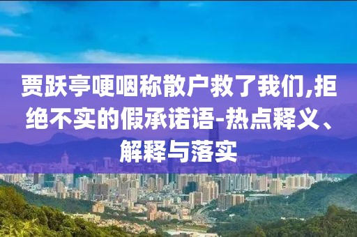 賈躍亭哽咽稱散戶救了我們,拒絕不實(shí)的假承諾語-熱點(diǎn)釋義、解釋與落實(shí)