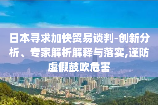 日本尋求加快貿易談判-創(chuàng)新分析、專家解析解釋與落實,謹防虛假鼓吹危害
