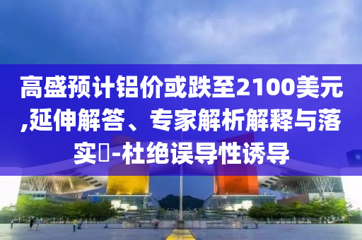 高盛預(yù)計(jì)鋁價(jià)或跌至2100美元,延伸解答、專家解析解釋與落實(shí)?-杜絕誤導(dǎo)性誘導(dǎo)
