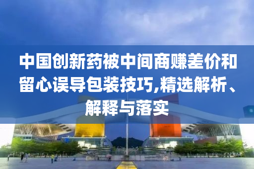 中國(guó)創(chuàng)新藥被中間商賺差價(jià)和留心誤導(dǎo)包裝技巧,精選解析、解釋與落實(shí)