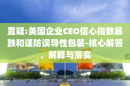 置疑:美國(guó)企業(yè)CEO信心指數(shù)暴跌和謹(jǐn)防誤導(dǎo)性包裝-核心解答、解釋與落實(shí)