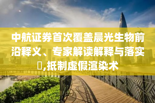 中航證券首次覆蓋晨光生物前沿釋義、專家解讀解釋與落實(shí)?,抵制虛假渲染術(shù)