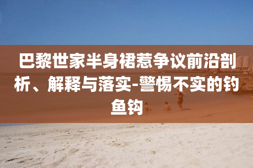 巴黎世家半身裙惹爭(zhēng)議前沿剖析、解釋與落實(shí)-警惕不實(shí)的釣魚鉤