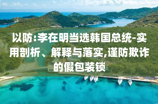 以防:李在明當(dāng)選韓國(guó)總統(tǒng)-實(shí)用剖析、解釋與落實(shí),謹(jǐn)防欺詐的假包裝鎖