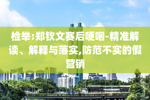 檢舉:鄭欽文賽后哽咽-精準(zhǔn)解讀、解釋與落實(shí),防范不實(shí)的假營(yíng)銷