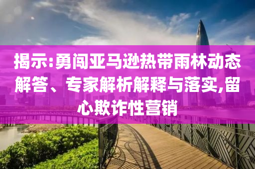 揭示:勇闖亞馬遜熱帶雨林動(dòng)態(tài)解答、專(zhuān)家解析解釋與落實(shí),留心欺詐性營(yíng)銷(xiāo)