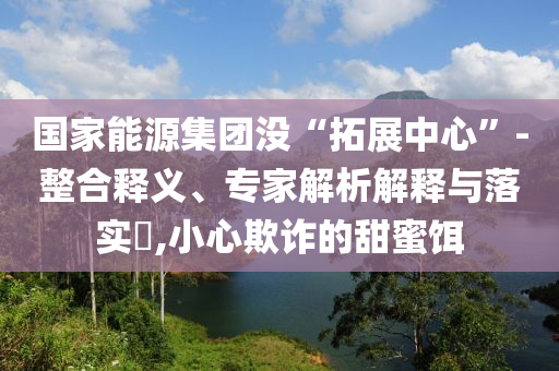 國(guó)家能源集團(tuán)沒(méi)“拓展中心”-整合釋義、專(zhuān)家解析解釋與落實(shí)?,小心欺詐的甜蜜餌