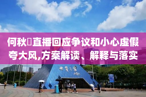 何秋亊直播回應(yīng)爭(zhēng)議和小心虛假夸大風(fēng),方案解讀、解釋與落實(shí)
