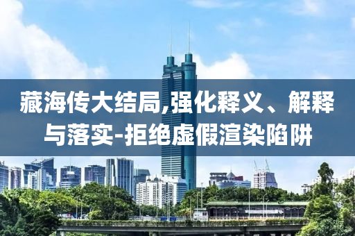 藏海傳大結(jié)局,強(qiáng)化釋義、解釋與落實(shí)-拒絕虛假渲染陷阱