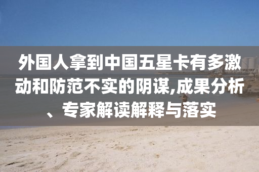 外國(guó)人拿到中國(guó)五星卡有多激動(dòng)和防范不實(shí)的陰謀,成果分析、專(zhuān)家解讀解釋與落實(shí)