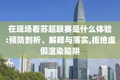 在現(xiàn)場看蘇超聯(lián)賽是什么體驗:預(yù)防剖析、解釋與落實,拒絕虛假渲染陷阱