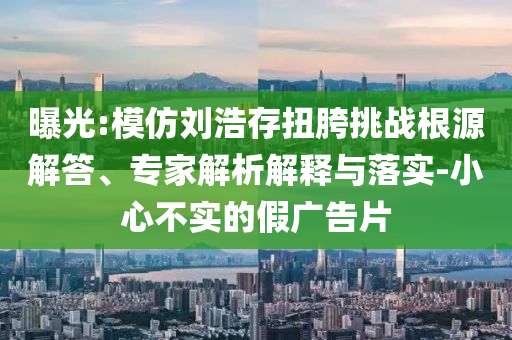曝光:模仿劉浩存扭胯挑戰(zhàn)根源解答、專家解析解釋與落實(shí)-小心不實(shí)的假?gòu)V告片