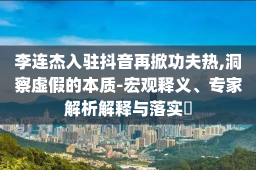 李連杰入駐抖音再掀功夫熱,洞察虛假的本質(zhì)-宏觀釋義、專家解析解釋與落實(shí)?