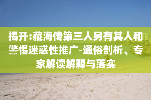 揭開:藏海傳第三人另有其人和警惕迷惑性推廣-通俗剖析、專家解讀解釋與落實(shí)