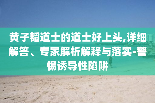黃子韜道士的道士好上頭,詳細(xì)解答、專家解析解釋與落實(shí)-警惕誘導(dǎo)性陷阱