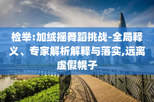 檢舉:加絨搖舞蹈挑戰(zhàn)-全局釋義、專家解析解釋與落實(shí),遠(yuǎn)離虛假幌子