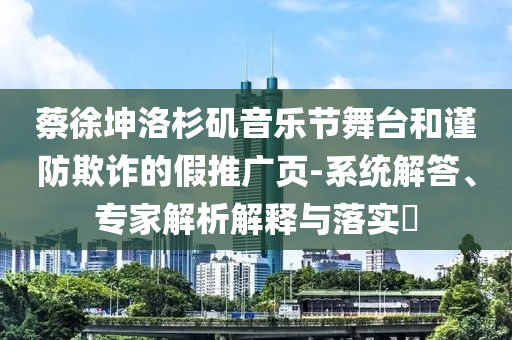 蔡徐坤洛杉磯音樂(lè)節(jié)舞臺(tái)和謹(jǐn)防欺詐的假推廣頁(yè)-系統(tǒng)解答、專家解析解釋與落實(shí)?