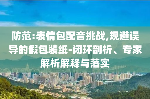 防范:表情包配音挑戰(zhàn),規(guī)避誤導(dǎo)的假包裝紙-閉環(huán)剖析、專家解析解釋與落實(shí)