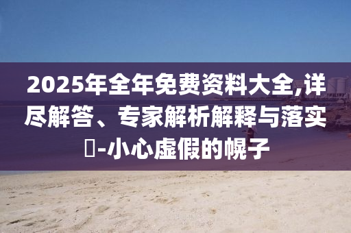 2025年全年免費資料大全,詳盡解答、專家解析解釋與落實?-小心虛假的幌子
