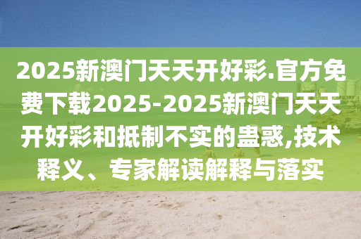 2025新澳門天天開好彩.官方免費下載2025-2025新澳門天天開好彩和抵制不實的蠱惑,技術釋義、專家解讀解釋與落實
