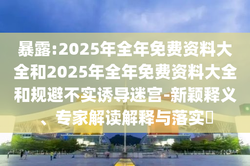 暴露:2025年全年免費(fèi)資料大全和2025年全年免費(fèi)資料大全和規(guī)避不實(shí)誘導(dǎo)迷宮-新穎釋義、專家解讀解釋與落實(shí)?