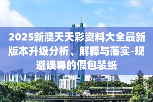 2025新澳天天彩資料大全最新版本升級分析、解釋與落實-規(guī)避誤導的假包裝紙