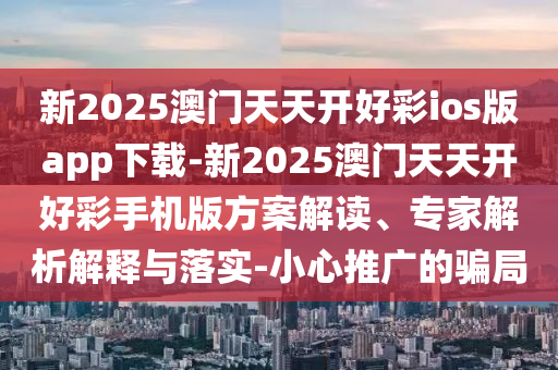新2025澳門天天開好彩ios版app下載-新2025澳門天天開好彩手機(jī)版方案解讀、專家解析解釋與落實(shí)-小心推廣的騙局