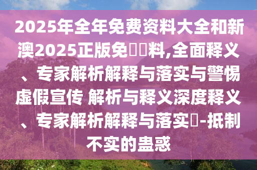 2025年全年免費(fèi)資料大全和新澳2025正版免費(fèi)資料,全面釋義、專家解析解釋與落實(shí)與警惕虛假宣傳 解析與釋義深度釋義、專家解析解釋與落實(shí)?-抵制不實(shí)的蠱惑