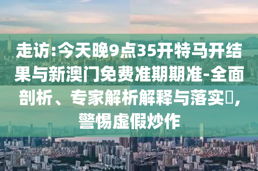 走訪:今天晚9點(diǎn)35開特馬開結(jié)果與新澳門免費(fèi)準(zhǔn)期期準(zhǔn)-全面剖析、專家解析解釋與落實(shí)?,警惕虛假炒作