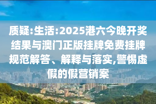 質(zhì)疑:生活:2025港六今晚開獎結(jié)果與澳門正版掛牌免費掛牌規(guī)范解答、解釋與落實,警惕虛假的假營銷案