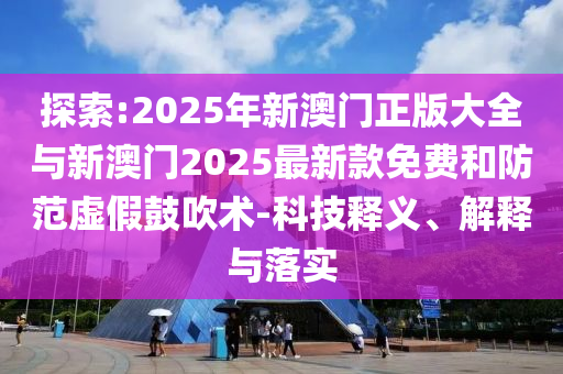 探索:2025年新澳門正版大全與新澳門2025最新款免費和防范虛假鼓吹術(shù)-科技釋義、解釋與落實