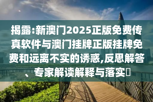 揭露:新澳門2025正版免費傳真軟件與澳門掛牌正版掛牌免費和遠離不實的誘惑,反思解答、專家解讀解釋與落實?