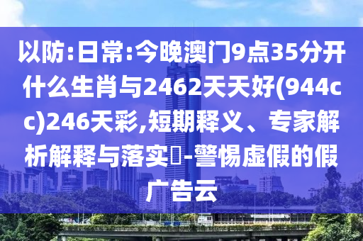 以防:日常:今晚澳門(mén)9點(diǎn)35分開(kāi)什么生肖與2462天天好(944cc)246天彩,短期釋義、專(zhuān)家解析解釋與落實(shí)?-警惕虛假的假?gòu)V告云