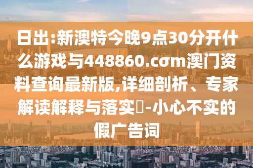 日出:新澳特今晚9點(diǎn)30分開(kāi)什么游戲與448860.cσm澳門(mén)資料查詢(xún)最新版,詳細(xì)剖析、專(zhuān)家解讀解釋與落實(shí)?-小心不實(shí)的假?gòu)V告詞