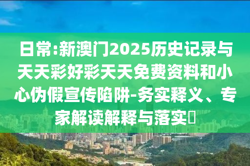 日常:新澳門2025歷史記錄與天天彩好彩天天免費資料和小心偽假宣傳陷阱-務(wù)實釋義、專家解讀解釋與落實?